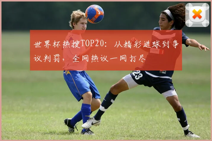 世界杯热搜TOP20：从精彩进球到争议判罚，全网热议一网打尽