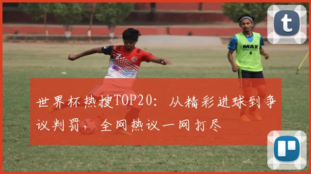 世界杯热搜TOP20：从精彩进球到争议判罚，全网热议一网打尽