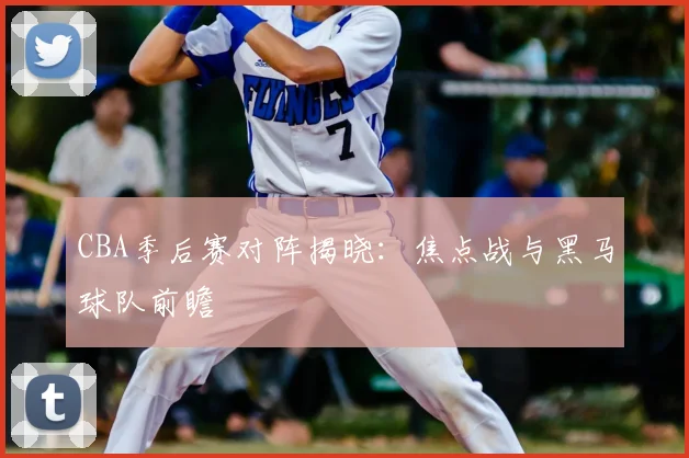 CBA季后赛对阵揭晓:焦点战与黑马球队前瞻