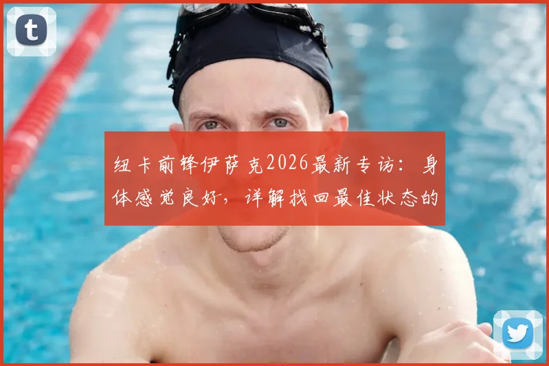 纽卡前锋伊萨克2026最新专访：身体感觉良好，详解找回最佳状态的计划与时间线