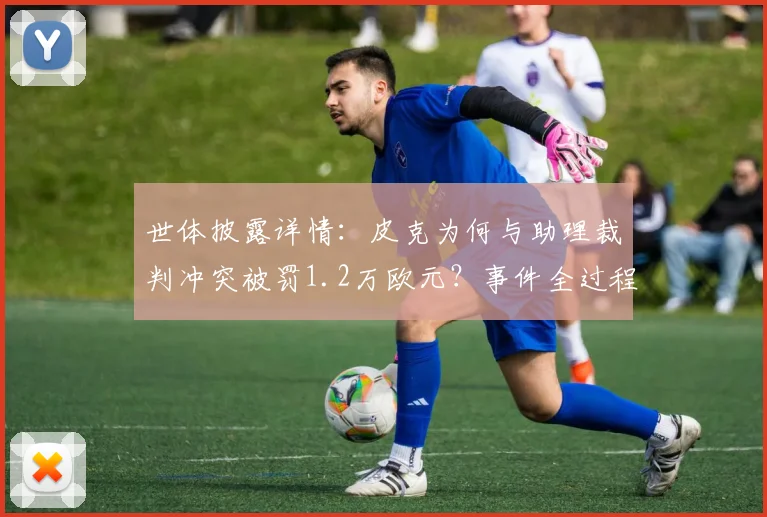 世体披露详情：皮克为何与助理裁判冲突被罚1.2万欧元？事件全过程解析