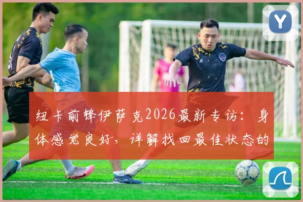 纽卡前锋伊萨克2026最新专访：身体感觉良好，详解找回最佳状态的计划与时间线