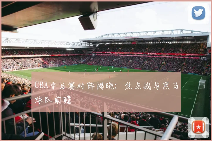 CBA季后赛对阵揭晓：焦点战与黑马球队前瞻