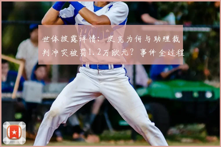 世体披露详情：皮克为何与助理裁判冲突被罚1.2万欧元？事件全过程解析