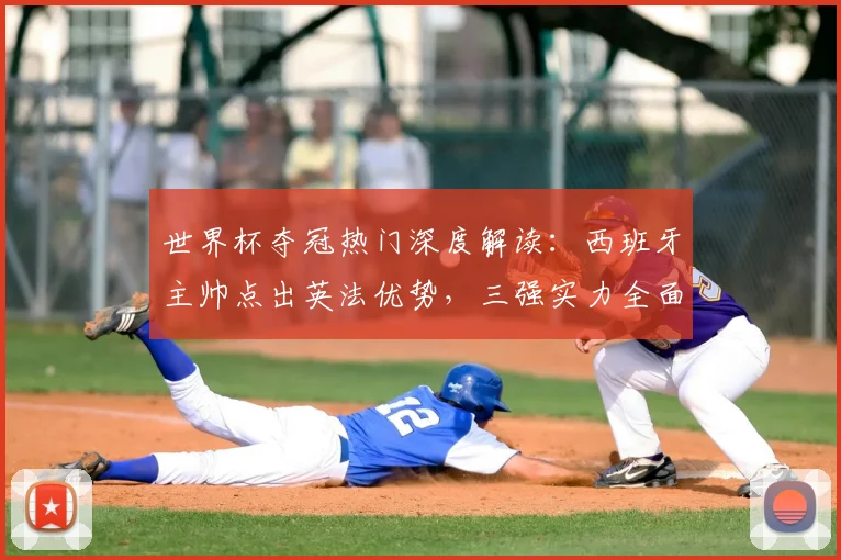 世界杯夺冠热门深度解读：西班牙主帅点出英法优势，三强实力全面对比分析