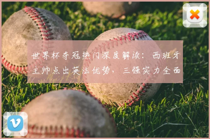 世界杯夺冠热门深度解读：西班牙主帅点出英法优势，三强实力全面对比分析
